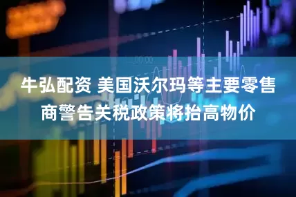牛弘配资 美国沃尔玛等主要零售商警告关税政策将抬高物价