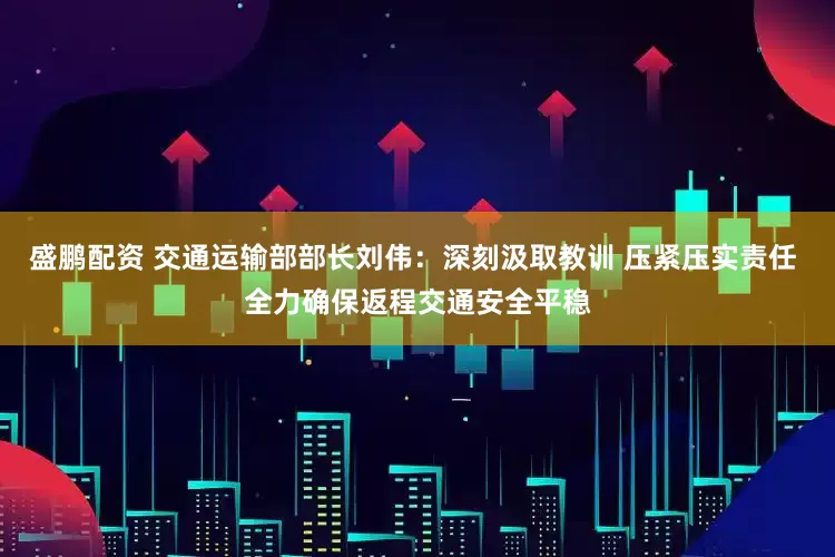 盛鹏配资 交通运输部部长刘伟：深刻汲取教训 压紧压实责任 全力确保返程交通安全平稳