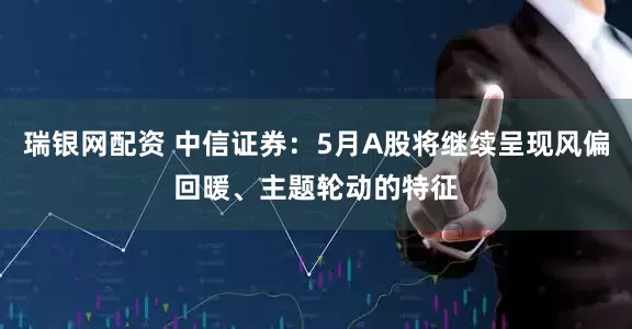 瑞银网配资 中信证券：5月A股将继续呈现风偏回暖、主题轮动的特征