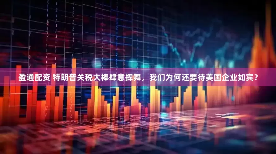 盈通配资 特朗普关税大棒肆意挥舞，我们为何还要待美国企业如宾？