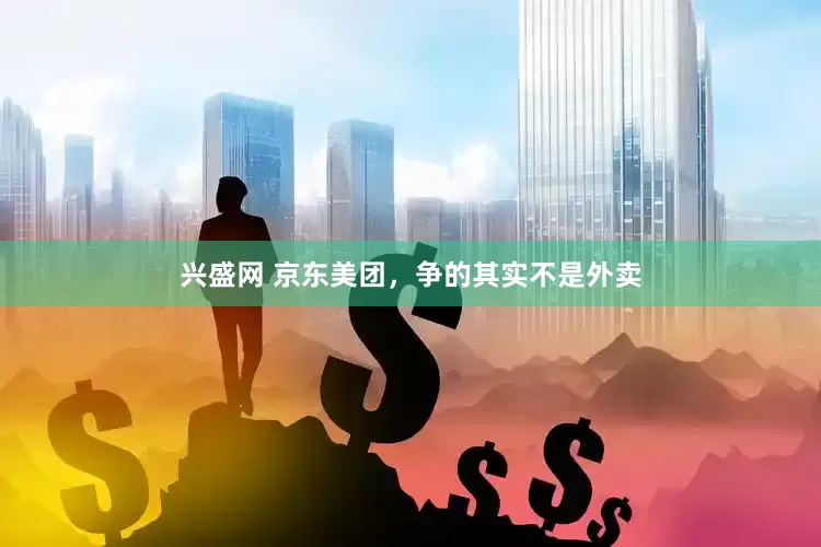 兴盛网 京东美团，争的其实不是外卖