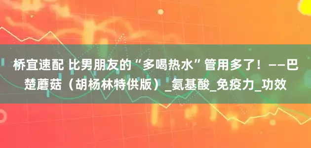 桥宜速配 比男朋友的“多喝热水”管用多了！——巴楚蘑菇（胡杨林特供版）_氨基酸_免疫力_功效