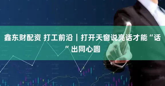 鑫东财配资 打工前沿｜打开天窗说亮话才能“话”出同心圆