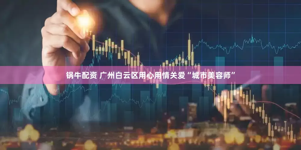 锅牛配资 广州白云区用心用情关爱“城市美容师”