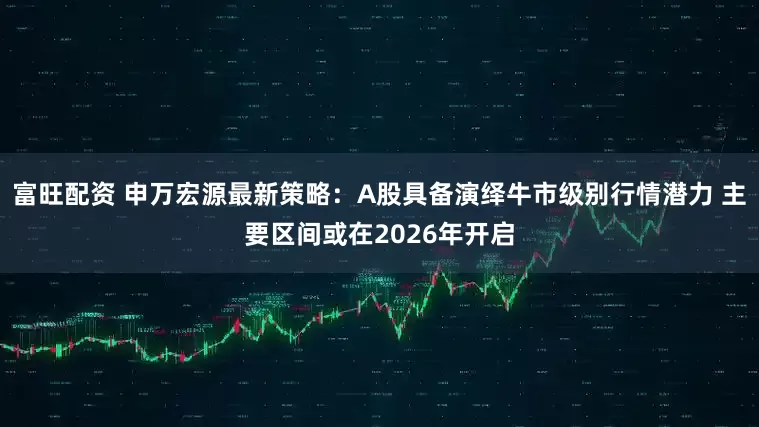 富旺配资 申万宏源最新策略：A股具备演绎牛市级别行情潜力 主要区间或在2026年开启