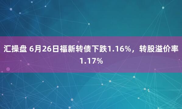 汇操盘 6月26日福新转债下跌1.16%，转股溢价率1.17%