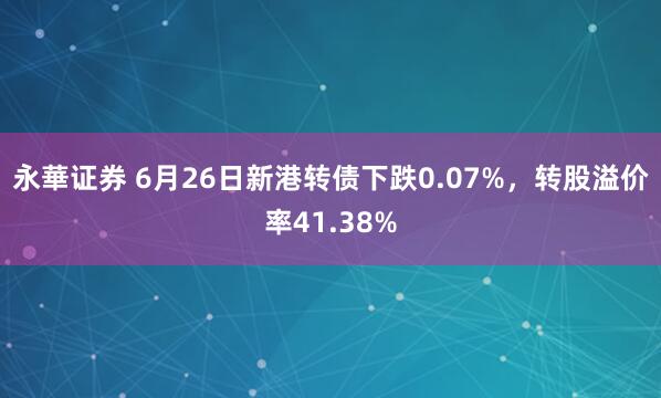 永華证券 6月26日新港转债下跌0.07%，转股溢价率41.38%