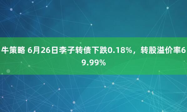 牛策略 6月26日李子转债下跌0.18%，转股溢价率69.99%