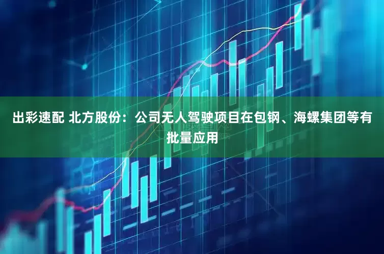 出彩速配 北方股份：公司无人驾驶项目在包钢、海螺集团等有批量应用