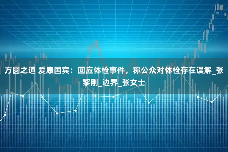 方圆之道 爱康国宾：回应体检事件，称公众对体检存在误解_张黎刚_边界_张女士