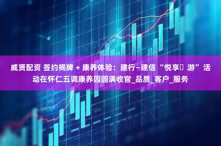 威贤配资 签约揭牌 + 康养体验：建行—建信 “悦享・游” 活动在怀仁五调康养园圆满收官_品质_客户_服务