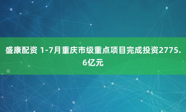 盛康配资 1-7月重庆市级重点项目完成投资2775.6亿元