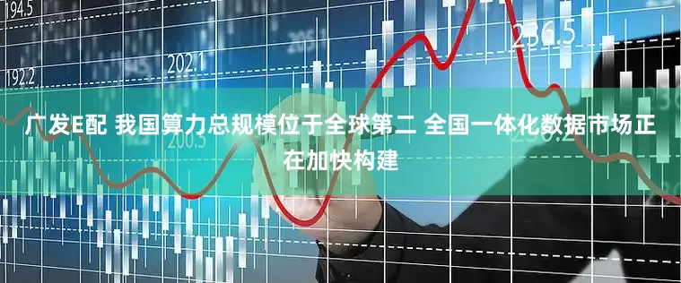 广发E配 我国算力总规模位于全球第二 全国一体化数据市场正在加快构建