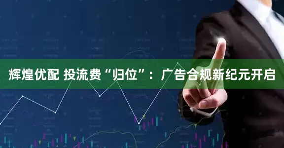 辉煌优配 投流费“归位”：广告合规新纪元开启