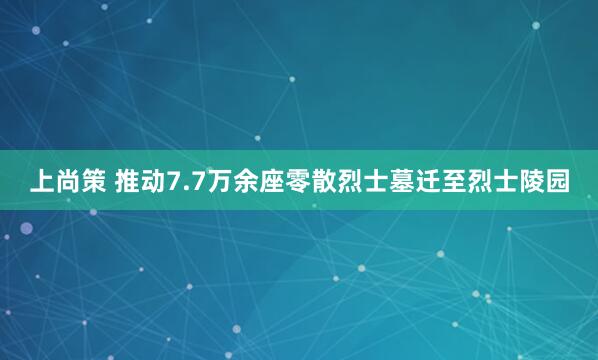 上尚策 推动7.7万余座零散烈士墓迁至烈士陵园