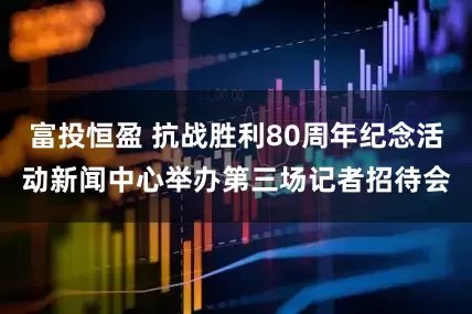 富投恒盈 抗战胜利80周年纪念活动新闻中心举办第三场记者招待会