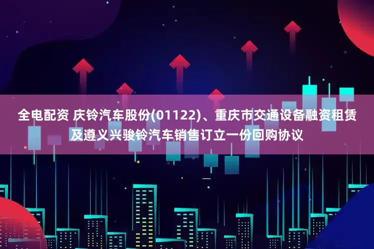 全电配资 庆铃汽车股份(01122)、重庆市交通设备融资租赁及遵义兴骏铃汽车销售订立一份回购协议