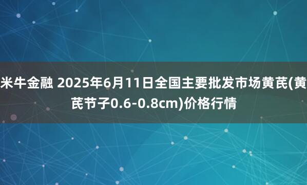 米牛金融 2025年6月11日全国主要批发市场黄芪(黄芪节子0.6-0.8cm)价格行情