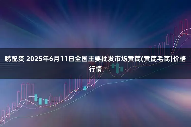 鹏配资 2025年6月11日全国主要批发市场黄芪(黄芪毛芪)价格行情