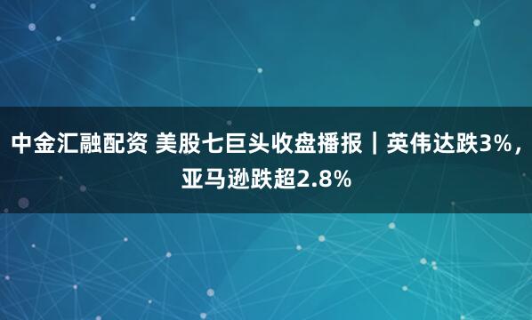 中金汇融配资 美股七巨头收盘播报｜英伟达跌3%，亚马逊跌超2.8%