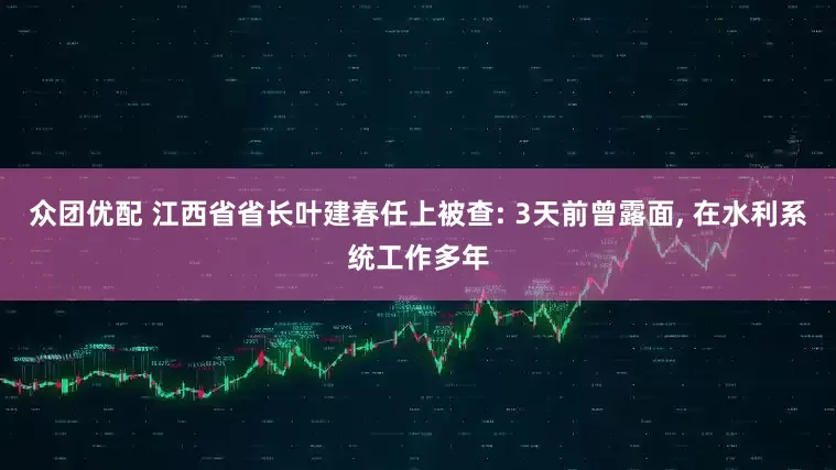 众团优配 江西省省长叶建春任上被查: 3天前曾露面, 在水利系统工作多年